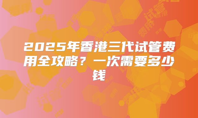 2025年香港三代试管费用全攻略?一次需要多少钱