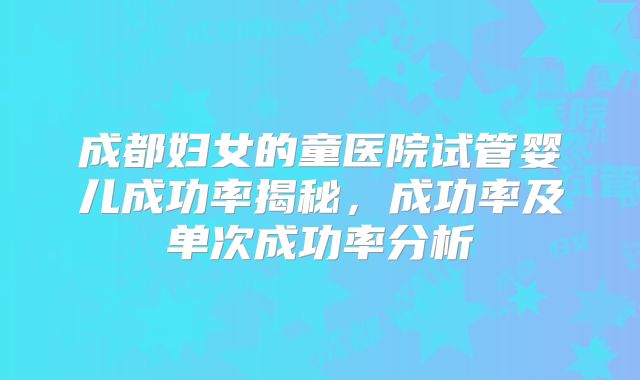 成都妇女的童医院试管婴儿成功率揭秘，成功率及单次成功率分析
