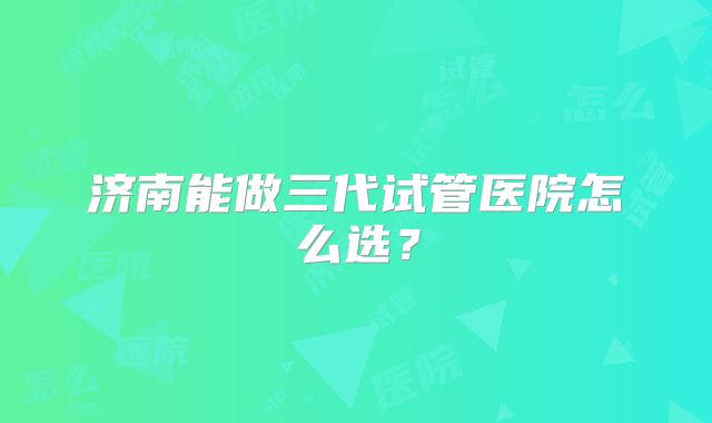 济南能做三代试管医院怎么选？
