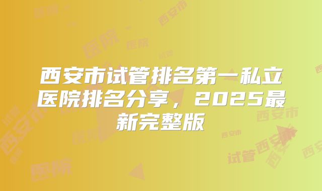 西安市试管排名第一私立医院排名分享，2025最新完整版