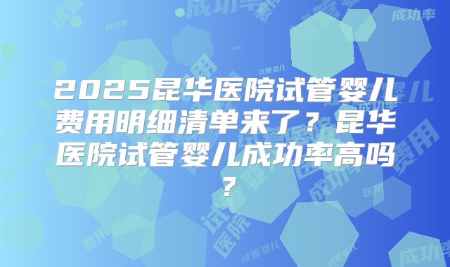 2025昆华医院试管婴儿费用明细清单来了？昆华医院试管婴儿成功率高吗？