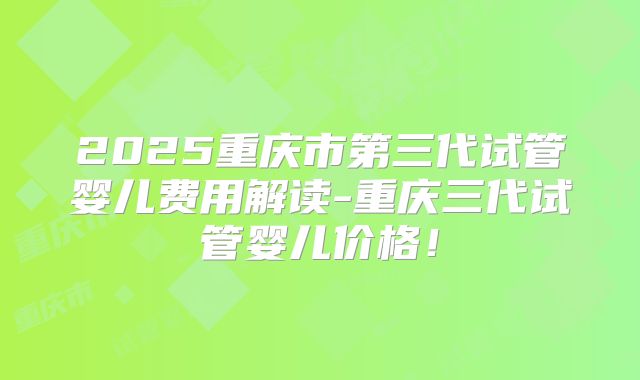 2025重庆市第三代试管婴儿费用解读-重庆三代试管婴儿价格！