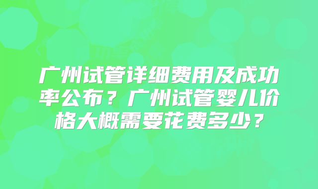 广州试管详细费用及成功率公布?广州试管婴儿价格大概需要花费多少?