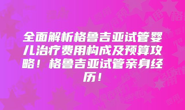 全面解析格鲁吉亚试管婴儿治疗费用构成及预算攻略！格鲁吉亚试管亲身经历！