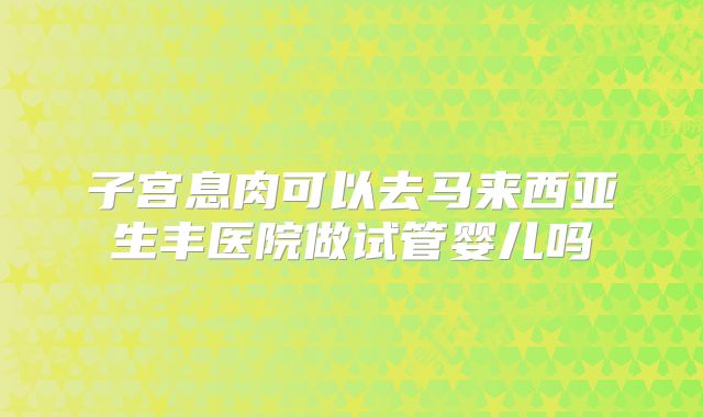 子宫息肉可以去马来西亚生丰医院做试管婴儿吗