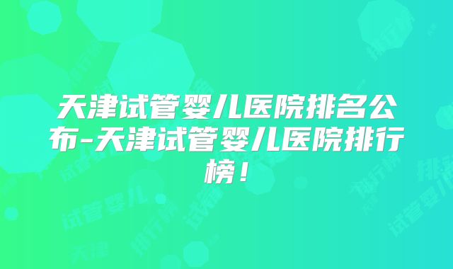 天津试管婴儿医院排名公布-天津试管婴儿医院排行榜!
