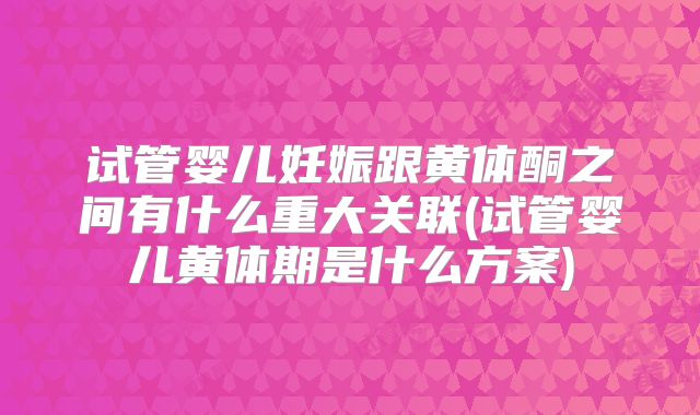 试管婴儿妊娠跟黄体酮之间有什么重大关联(试管婴儿黄体期是什么方案)
