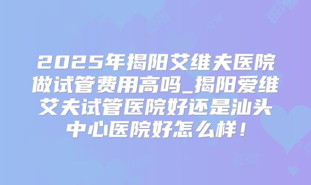 2025年揭阳艾维夫医院做试管费用高吗_揭阳爱维艾夫试管医院好还是汕头中心医院好怎么样！