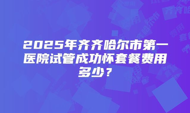 2025年齐齐哈尔市第一医院试管成功怀套餐费用多少?
