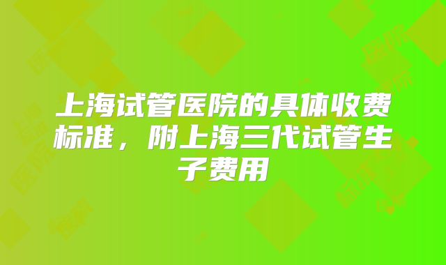上海试管医院的具体收费标准，附上海三代试管生子费用