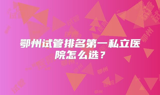 鄂州试管排名第一私立医院怎么选？