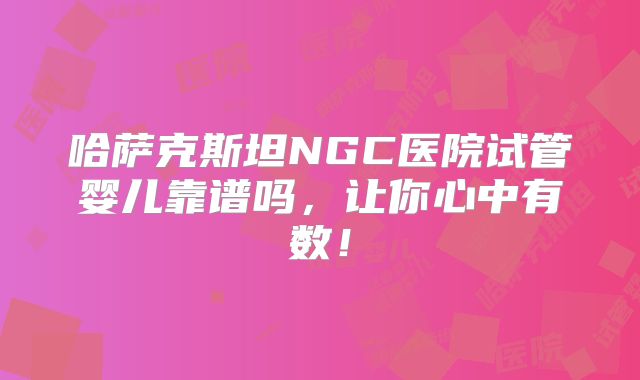哈萨克斯坦NGC医院试管婴儿靠谱吗,让你心中有数!