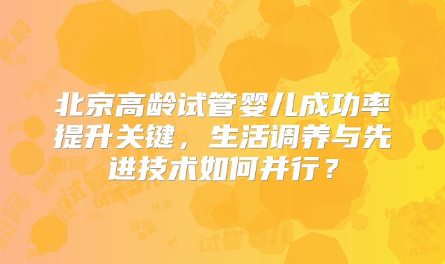 北京高龄试管婴儿成功率提升关键，生活调养与先进技术如何并行？