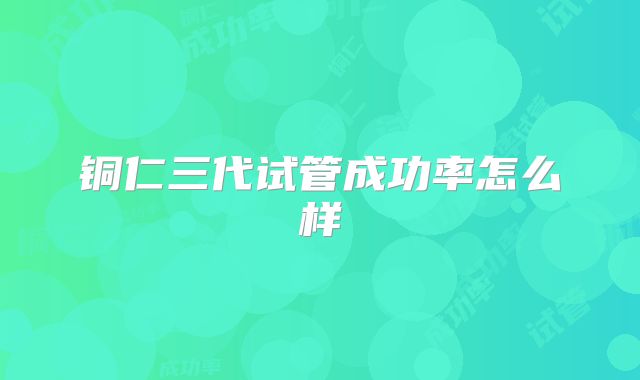 铜仁三代试管成功率怎么样