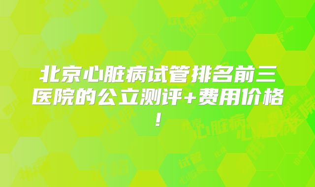 北京心脏病试管排名前三医院的公立测评+费用价格!