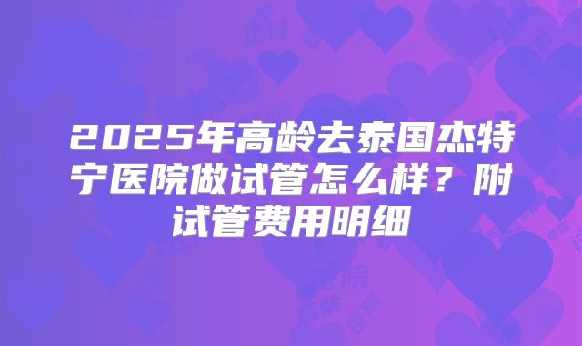 2025年高龄去泰国杰特宁医院做试管怎么样？附试管费用明细