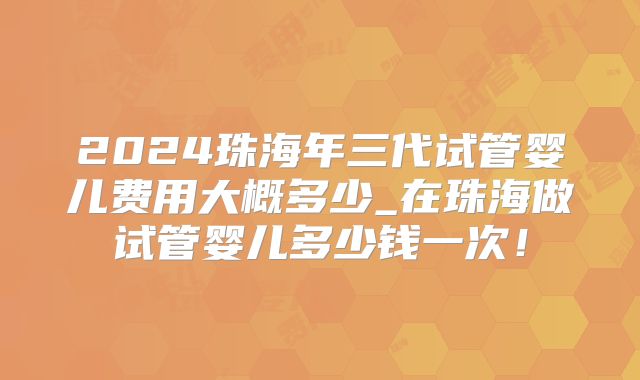 2024珠海年三代试管婴儿费用大概多少_在珠海做试管婴儿多少钱一次!