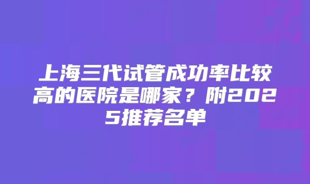 上海三代试管成功率比较高的医院是哪家？附2025推荐名单