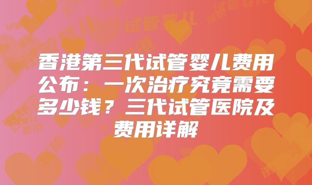香港第三代试管婴儿费用公布：一次治疗究竟需要多少钱？三代试管医院及费用详解