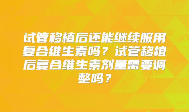 试管移植后还能继续服用复合维生素吗?试管移植后复合维生素剂量需要调整吗?
