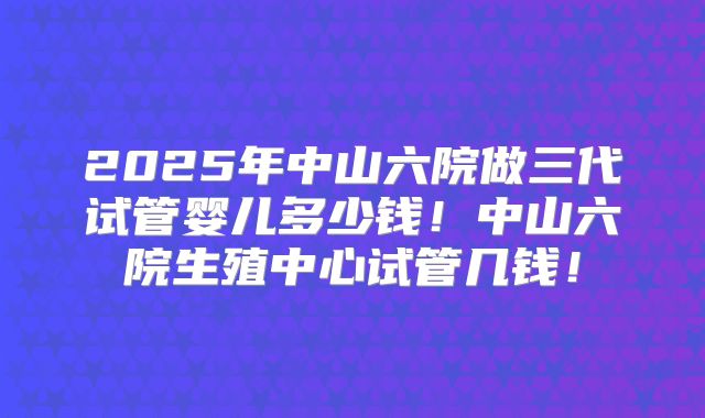 2025年中山六院做三代试管婴儿多少钱！中山六院生殖中心试管几钱！