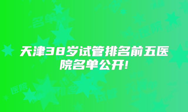 天津38岁试管排名前五医院名单公开!