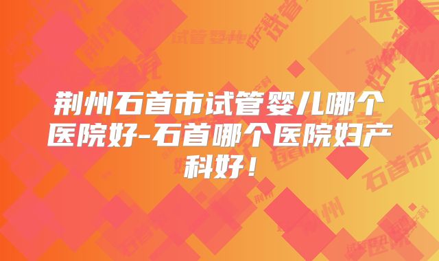 荆州石首市试管婴儿哪个医院好-石首哪个医院妇产科好!