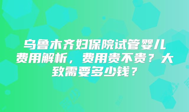 乌鲁木齐妇保院试管婴儿费用解析，费用贵不贵？大致需要多少钱？