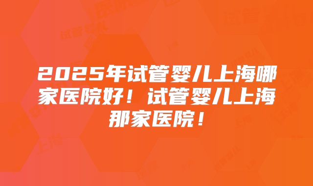 2025年试管婴儿上海哪家医院好！试管婴儿上海那家医院！