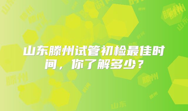 山东滕州试管初检最佳时间，你了解多少？