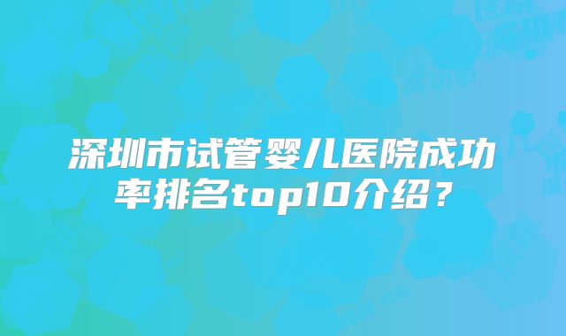 深圳市试管婴儿医院成功率排名top10介绍？
