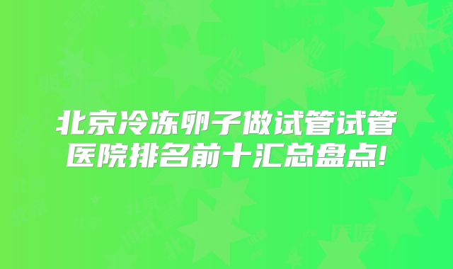 北京冷冻卵子做试管试管医院排名前十汇总盘点!