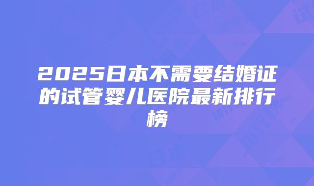 2025日本不需要结婚证的试管婴儿医院最新排行榜