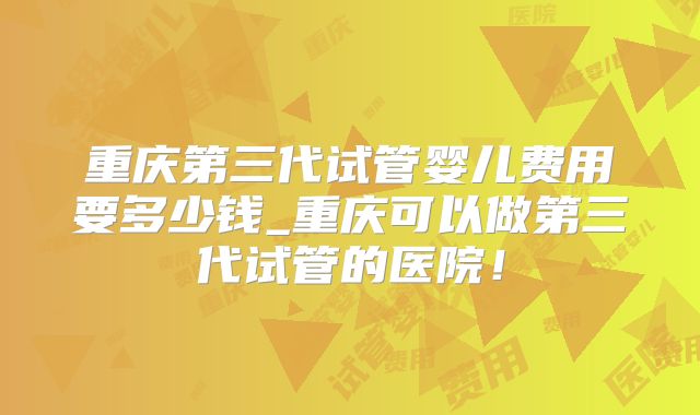 重庆第三代试管婴儿费用要多少钱_重庆可以做第三代试管的医院!