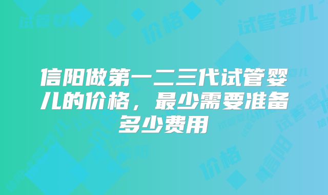 信阳做第一二三代试管婴儿的价格,最少需要准备多少费用