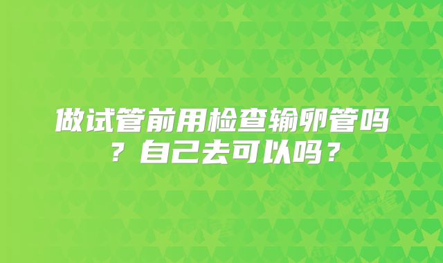 做试管前用检查输卵管吗?自己去可以吗?