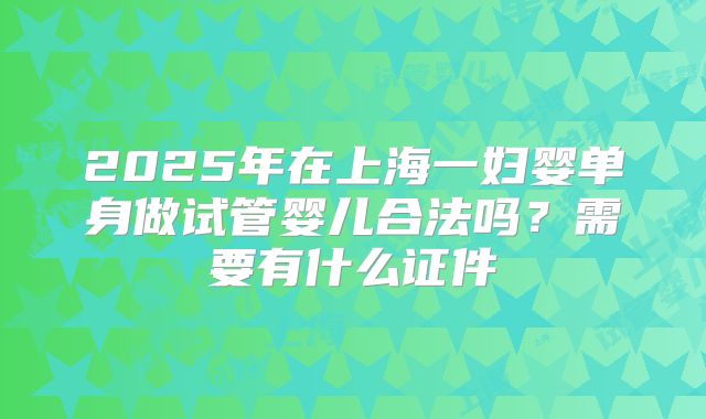 2025年在上海一妇婴单身做试管婴儿合法吗？需要有什么证件