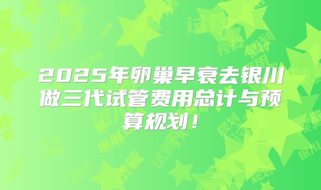 2025年卵巢早衰去银川做三代试管费用总计与预算规划！