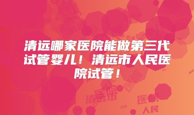 清远哪家医院能做第三代试管婴儿!清远市人民医院试管!