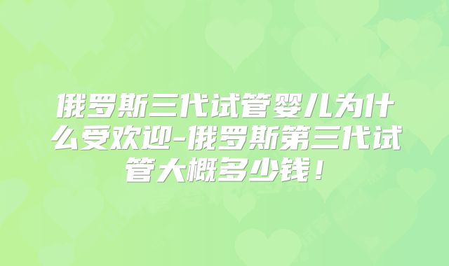 俄罗斯三代试管婴儿为什么受欢迎-俄罗斯第三代试管大概多少钱!