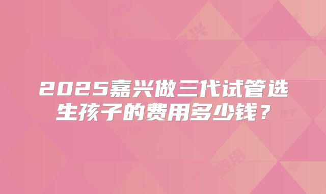 2025嘉兴做三代试管选生孩子的费用多少钱？