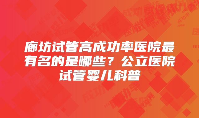 廊坊试管高成功率医院最有名的是哪些?公立医院试管婴儿科普