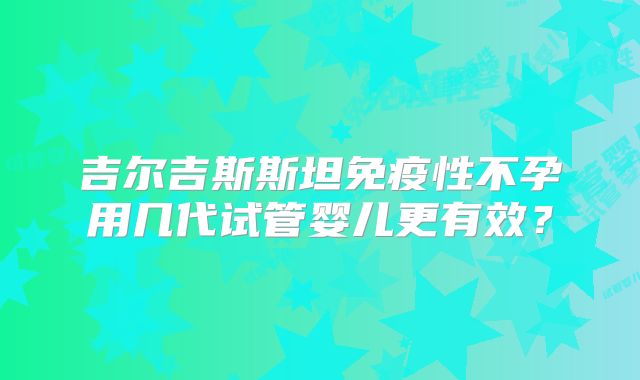 吉尔吉斯斯坦免疫性不孕用几代试管婴儿更有效？