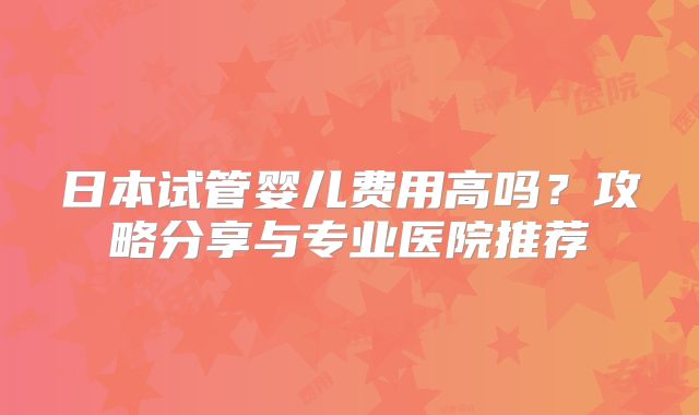 日本试管婴儿费用高吗？攻略分享与专业医院推荐