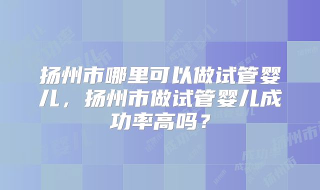 扬州市哪里可以做试管婴儿,扬州市做试管婴儿成功率高吗?