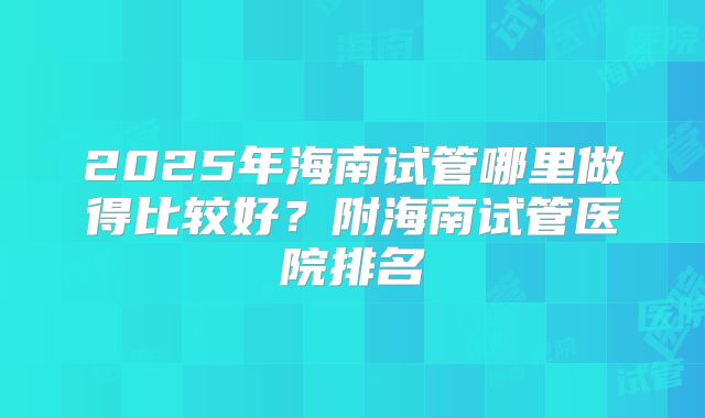 2025年海南试管哪里做得比较好？附海南试管医院排名
