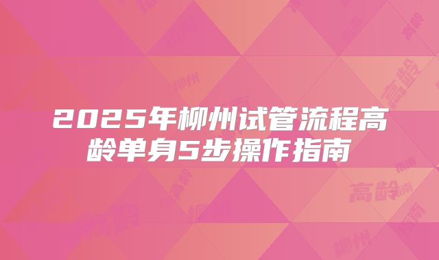 2025年柳州试管流程高龄单身5步操作指南