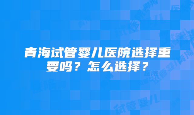 青海试管婴儿医院选择重要吗?怎么选择?