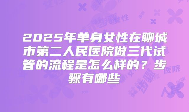 2025年单身女性在聊城市第二人民医院做三代试管的流程是怎么样的?步骤有哪些