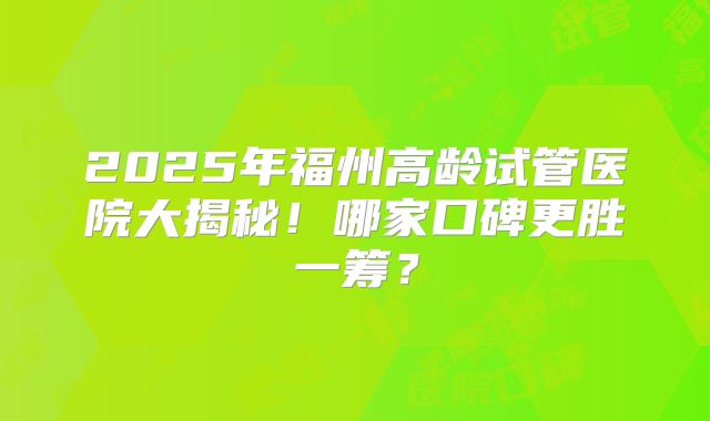 2025年福州高龄试管医院大揭秘!哪家口碑更胜一筹?